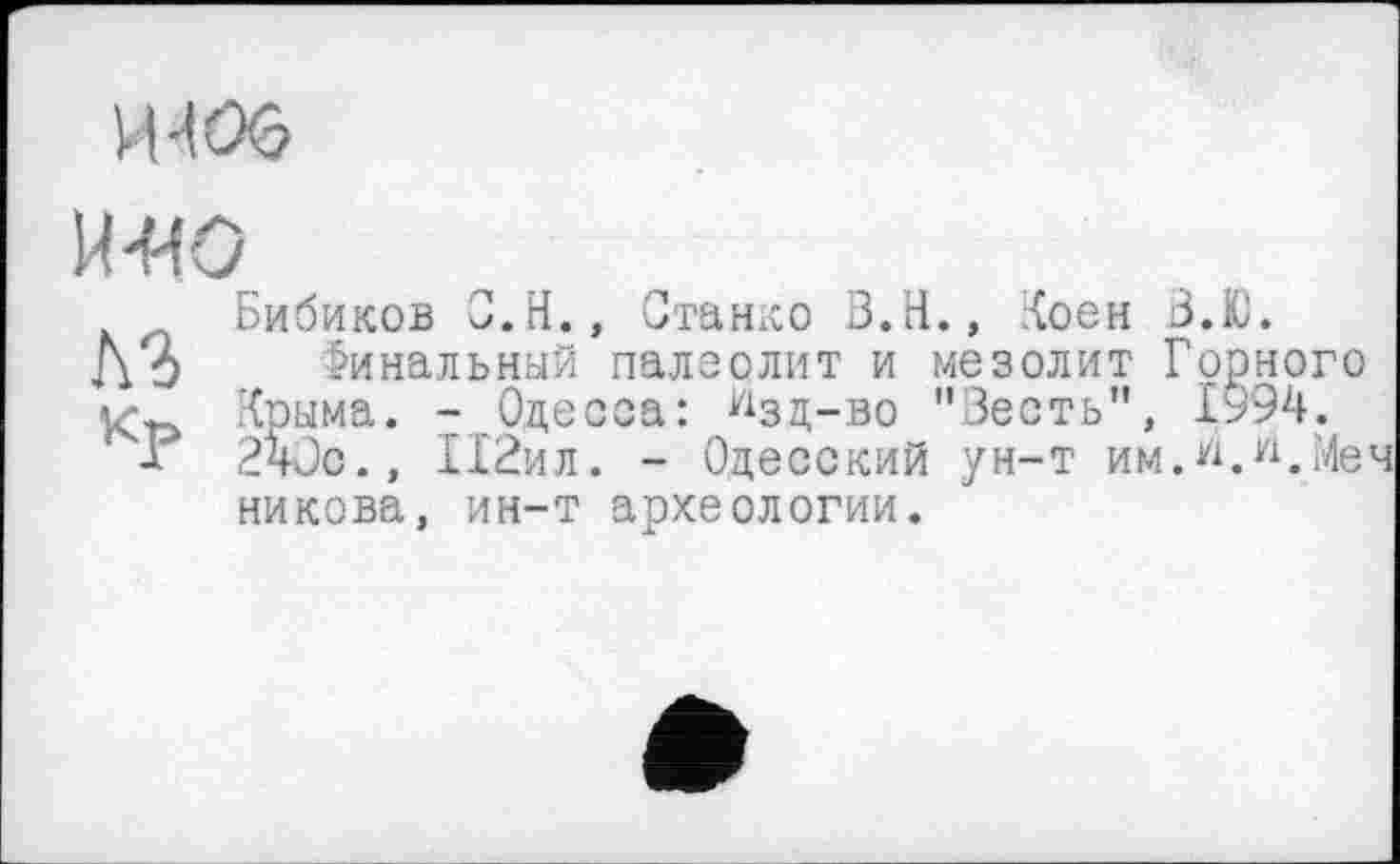 ﻿mos
и-ио
Бибиков С.Н., Станко В.Н., ;<оен В.Ю.
Д О Финальный палеолит и мезолит Горного /Сонма. - Одесса: йзд-во "Весть", 1994.
х 240с., 1Х2ил. - Одесский ун-т им.w.Меч никова, ин-т археологии.